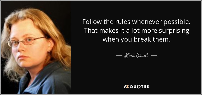 Follow the rules whenever possible. That makes it a lot more surprising when you break them. - Mira Grant