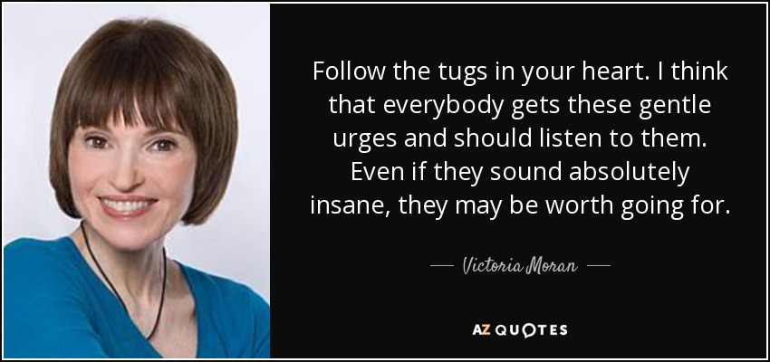 Follow the tugs in your heart. I think that everybody gets these gentle urges and should listen to them. Even if they sound absolutely insane, they may be worth going for. - Victoria Moran