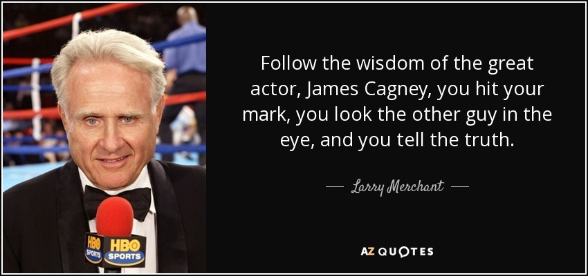 Follow the wisdom of the great actor, James Cagney, you hit your mark, you look the other guy in the eye, and you tell the truth. - Larry Merchant
