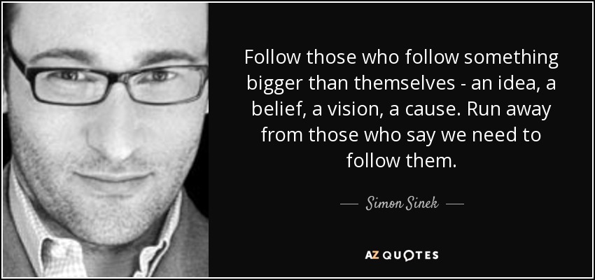 Follow those who follow something bigger than themselves - an idea, a belief, a vision, a cause. Run away from those who say we need to follow them. - Simon Sinek