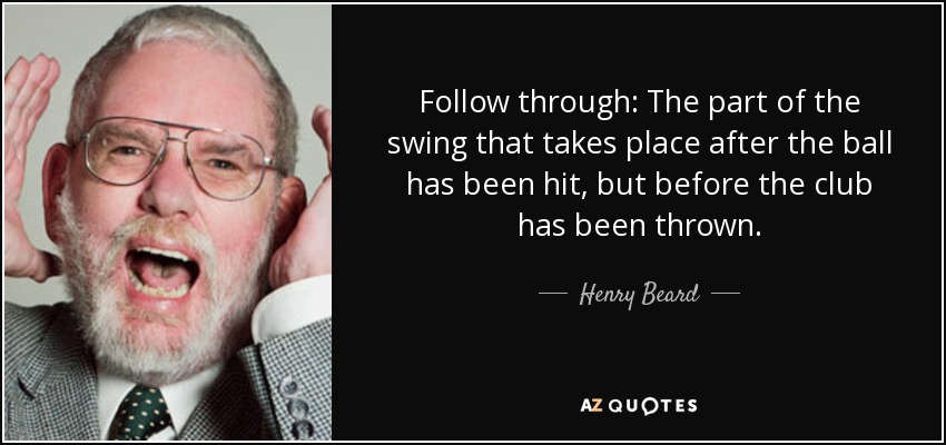 Follow through: The part of the swing that takes place after the ball has been hit, but before the club has been thrown. - Henry Beard