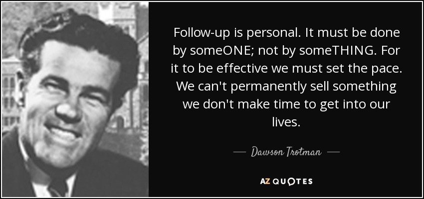 Follow-up is personal. It must be done by someONE; not by someTHING. For it to be effective we must set the pace. We can't permanently sell something we don't make time to get into our lives. - Dawson Trotman