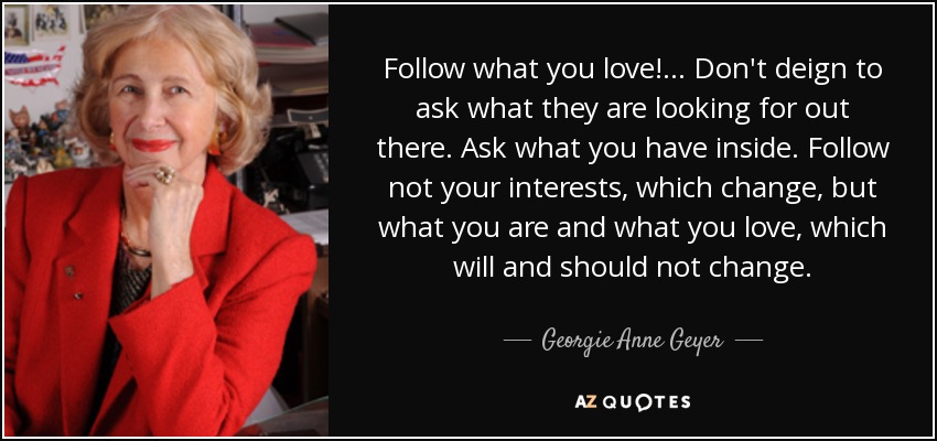 Follow what you love!... Don't deign to ask what they are looking for out there. Ask what you have inside. Follow not your interests, which change, but what you are and what you love, which will and should not change. - Georgie Anne Geyer