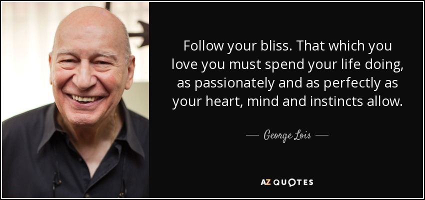 Follow your bliss. That which you love you must spend your life doing, as passionately and as perfectly as your heart, mind and instincts allow. - George Lois