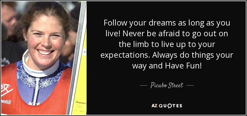 Follow your dreams as long as you live! Never be afraid to go out on the limb to live up to your expectations. Always do things your way and Have Fun! - Picabo Street