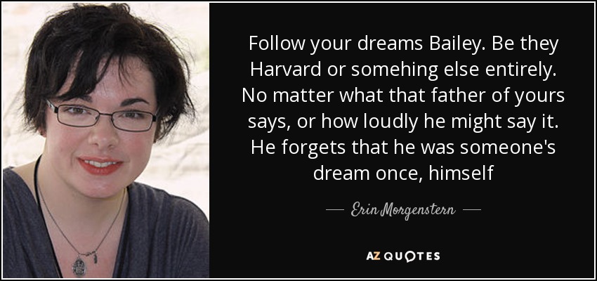 Follow your dreams Bailey. Be they Harvard or somehing else entirely. No matter what that father of yours says, or how loudly he might say it. He forgets that he was someone's dream once, himself - Erin Morgenstern