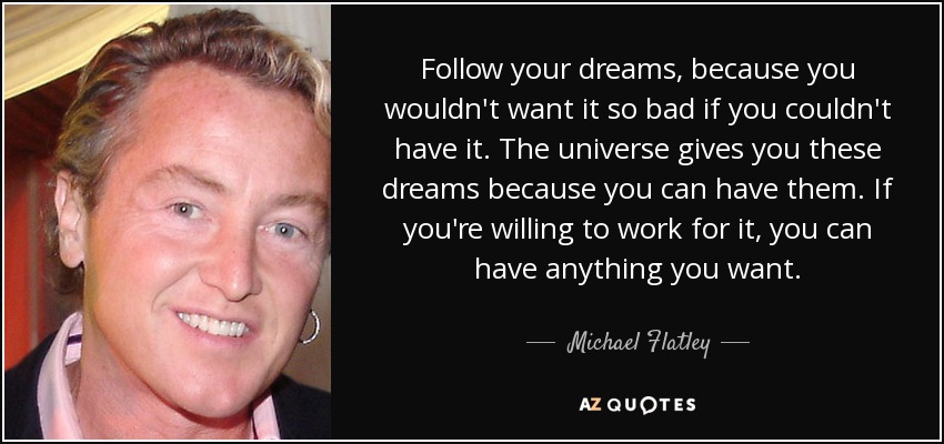 Follow your dreams, because you wouldn't want it so bad if you couldn't have it. The universe gives you these dreams because you can have them. If you're willing to work for it, you can have anything you want. - Michael Flatley