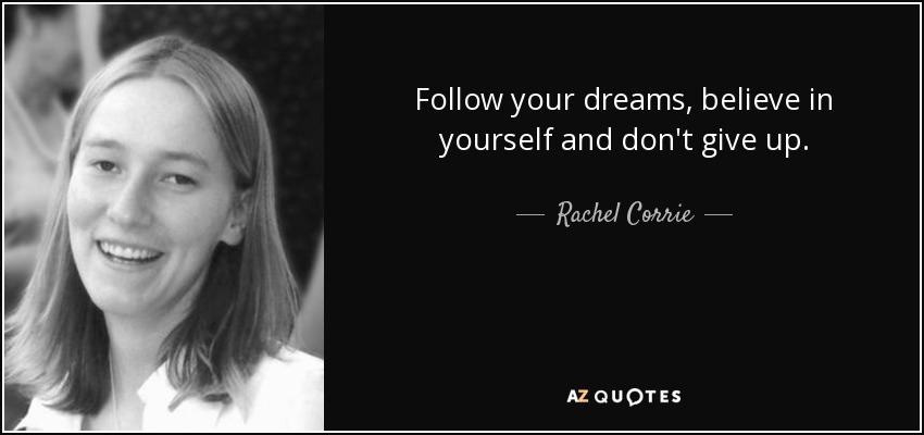Follow your dreams, believe in yourself and don't give up. - Rachel Corrie