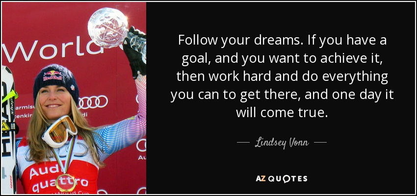 Follow your dreams. If you have a goal, and you want to achieve it, then work hard and do everything you can to get there, and one day it will come true. - Lindsey Vonn
