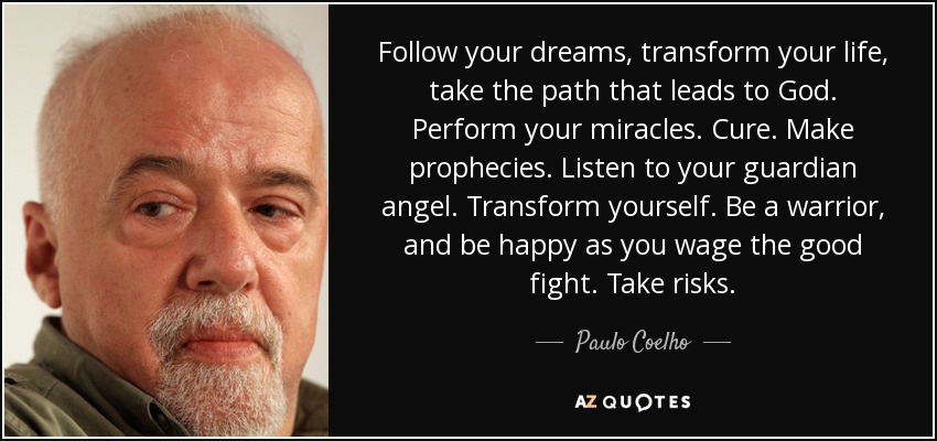 Follow your dreams, transform your life, take the path that leads to God. Perform your miracles. Cure. Make prophecies. Listen to your guardian angel. Transform yourself. Be a warrior, and be happy as you wage the good fight. Take risks. - Paulo Coelho