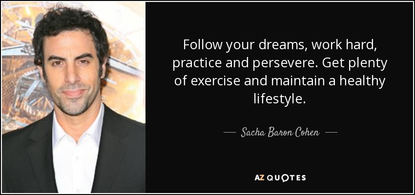 Follow your dreams, work hard, practice and persevere. Get plenty of exercise and maintain a healthy lifestyle. - Sacha Baron Cohen