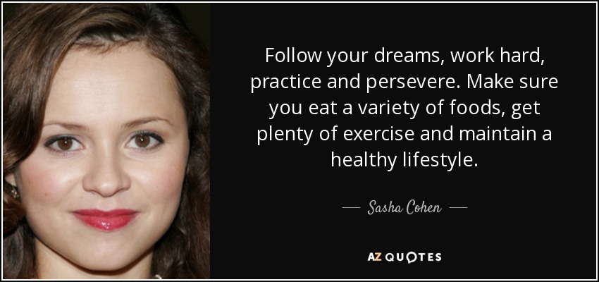 Follow your dreams, work hard, practice and persevere. Make sure you eat a variety of foods, get plenty of exercise and maintain a healthy lifestyle. - Sasha Cohen
