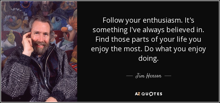 Follow your enthusiasm. It's something I've always believed in. Find those parts of your life you enjoy the most. Do what you enjoy doing. - Jim Henson
