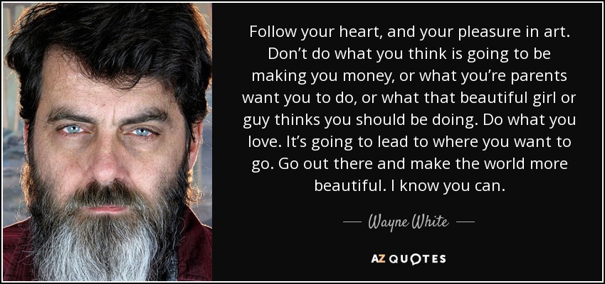 Follow your heart, and your pleasure in art. Don’t do what you think is going to be making you money, or what you’re parents want you to do, or what that beautiful girl or guy thinks you should be doing. Do what you love. It’s going to lead to where you want to go. Go out there and make the world more beautiful. I know you can. - Wayne White