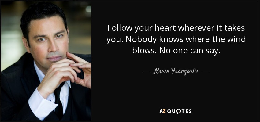 Follow your heart wherever it takes you. Nobody knows where the wind blows. No one can say. - Mario Frangoulis