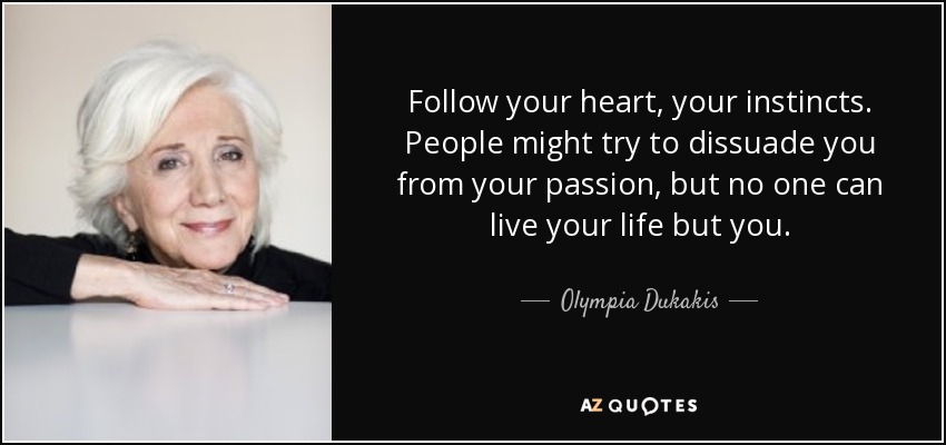 Follow your heart, your instincts. People might try to dissuade you from your passion, but no one can live your life but you. - Olympia Dukakis