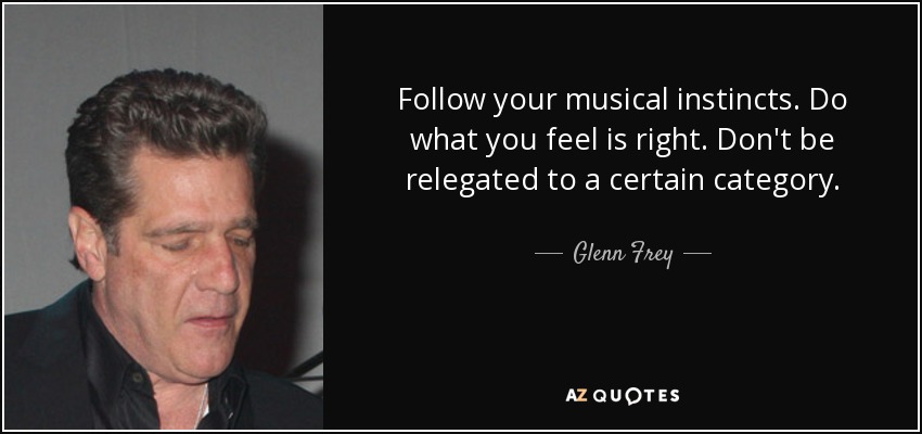 Follow your musical instincts. Do what you feel is right. Don't be relegated to a certain category. - Glenn Frey