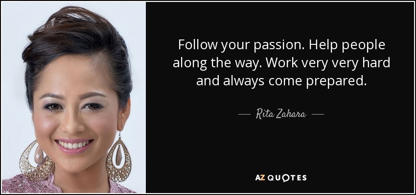 Follow your passion. Help people along the way. Work very very hard and always come prepared. - Rita Zahara