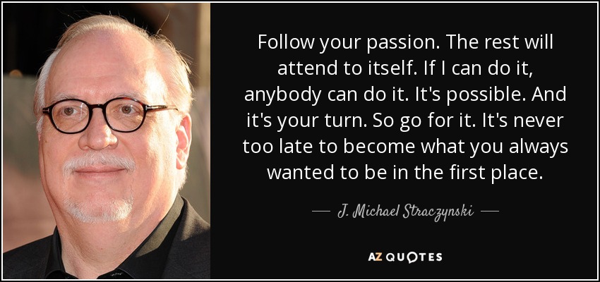 Follow your passion. The rest will attend to itself. If I can do it, anybody can do it. It's possible. And it's your turn. So go for it. It's never too late to become what you always wanted to be in the first place. - J. Michael Straczynski