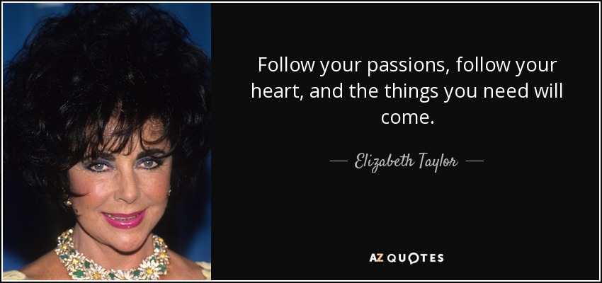 Follow your passions, follow your heart, and the things you need will come. - Elizabeth Taylor