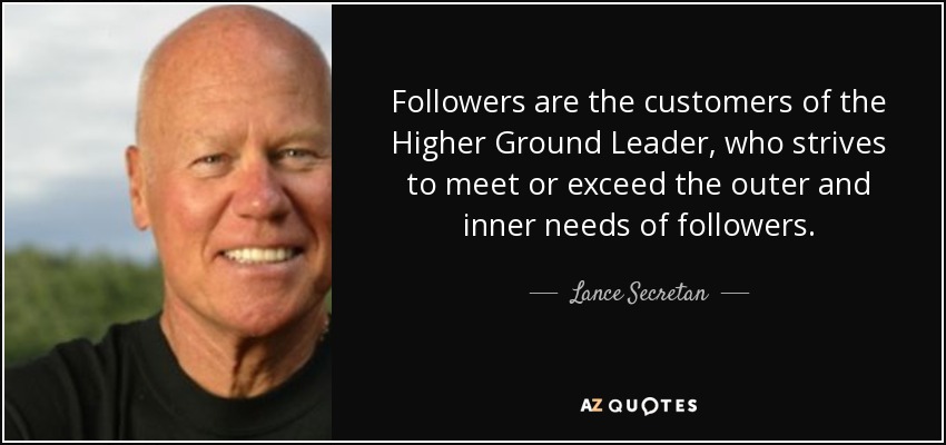 Followers are the customers of the Higher Ground Leader, who strives to meet or exceed the outer and inner needs of followers. - Lance Secretan