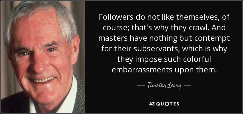 Followers do not like themselves, of course; that's why they crawl. And masters have nothing but contempt for their subservants, which is why they impose such colorful embarrassments upon them. - Timothy Leary