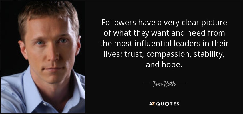 Followers have a very clear picture of what they want and need from the most influential leaders in their lives: trust, compassion, stability, and hope. - Tom Rath