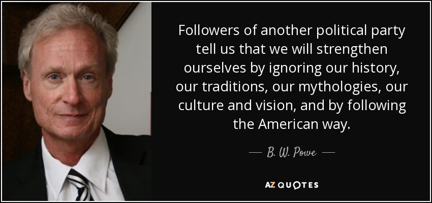 Followers of another political party tell us that we will strengthen ourselves by ignoring our history, our traditions, our mythologies, our culture and vision, and by following the American way. - B. W. Powe