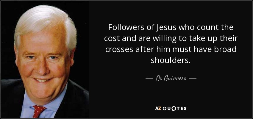 Followers of Jesus who count the cost and are willing to take up their crosses after him must have broad shoulders. - Os Guinness