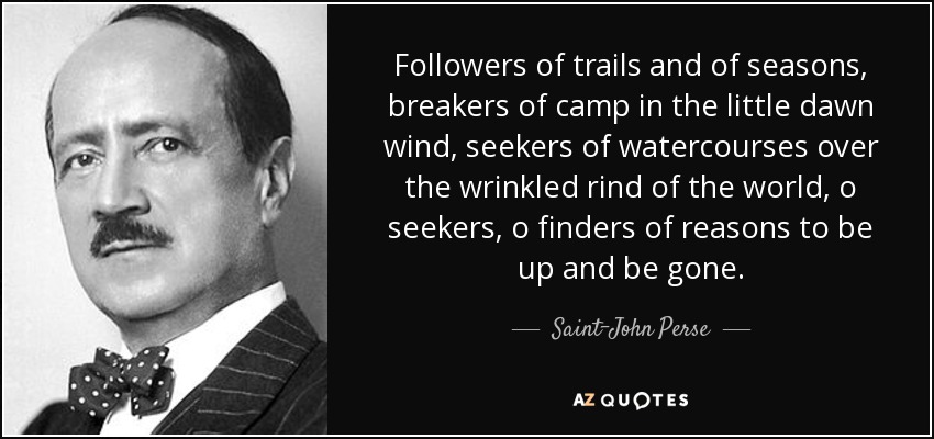 Followers of trails and of seasons, breakers of camp in the little dawn wind, seekers of watercourses over the wrinkled rind of the world, o seekers, o finders of reasons to be up and be gone. - Saint-John Perse