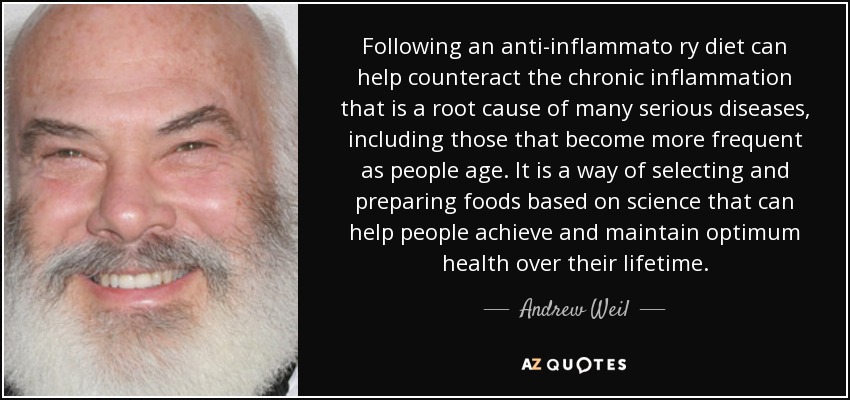 Following an anti-inflammato ry diet can help counteract the chronic inflammation that is a root cause of many serious diseases, including those that become more frequent as people age. It is a way of selecting and preparing foods based on science that can help people achieve and maintain optimum health over their lifetime. - Andrew Weil
