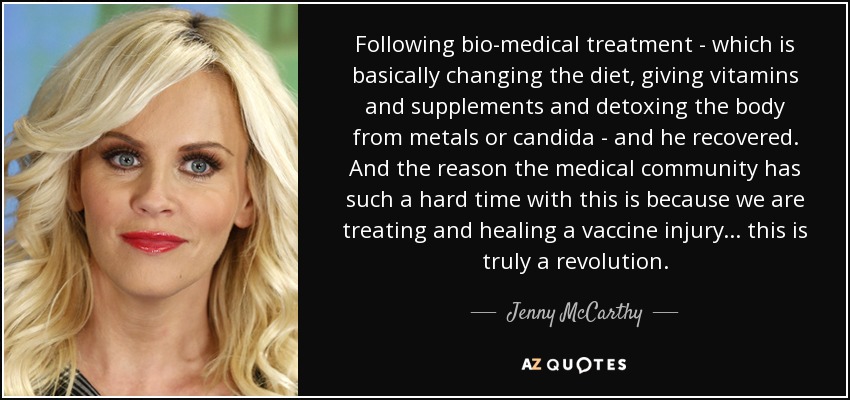 Following bio-medical treatment - which is basically changing the diet, giving vitamins and supplements and detoxing the body from metals or candida - and he recovered. And the reason the medical community has such a hard time with this is because we are treating and healing a vaccine injury ... this is truly a revolution. - Jenny McCarthy