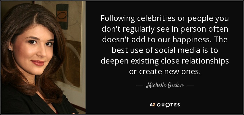 Following celebrities or people you don't regularly see in person often doesn't add to our happiness. The best use of social media is to deepen existing close relationships or create new ones. - Michelle Gielan