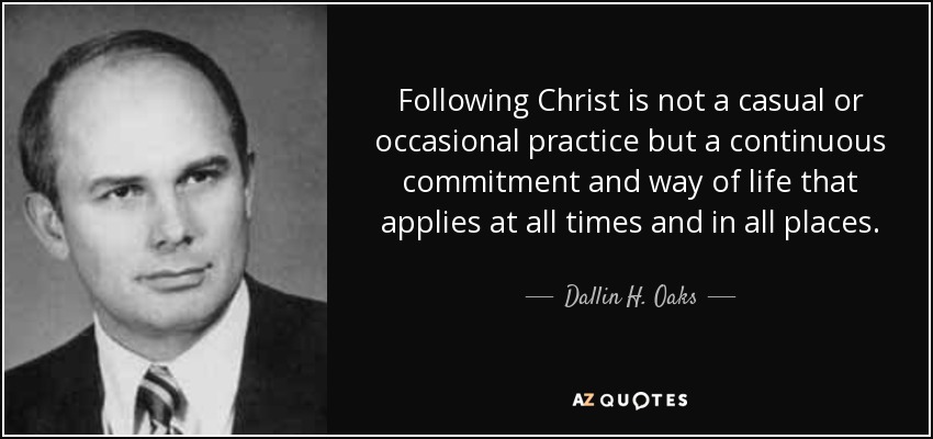Following Christ is not a casual or occasional practice but a continuous commitment and way of life that applies at all times and in all places. - Dallin H. Oaks