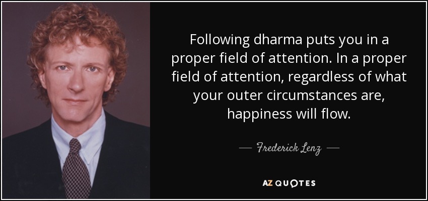 Following dharma puts you in a proper field of attention. In a proper field of attention, regardless of what your outer circumstances are, happiness will flow. - Frederick Lenz