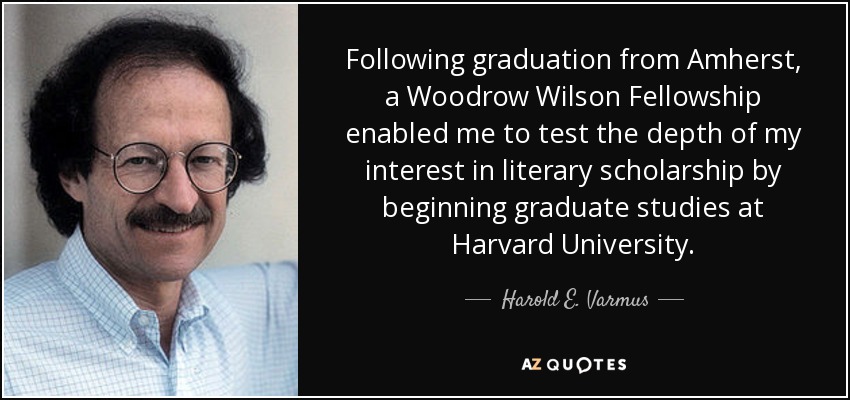 Following graduation from Amherst, a Woodrow Wilson Fellowship enabled me to test the depth of my interest in literary scholarship by beginning graduate studies at Harvard University. - Harold E. Varmus