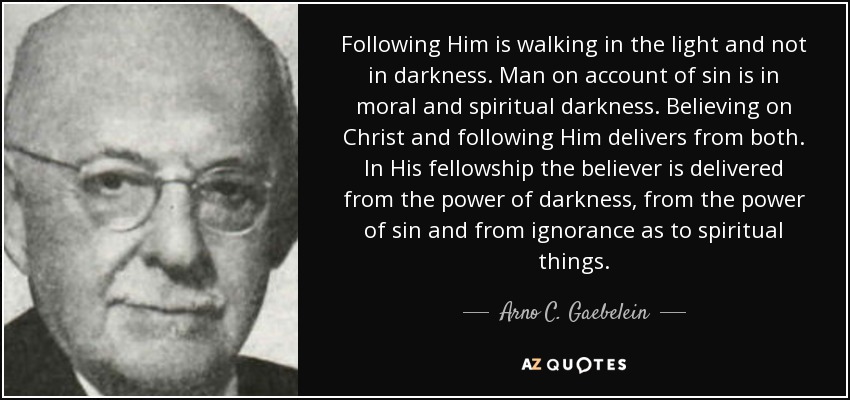 Following Him is walking in the light and not in darkness. Man on account of sin is in moral and spiritual darkness. Believing on Christ and following Him delivers from both. In His fellowship the believer is delivered from the power of darkness, from the power of sin and from ignorance as to spiritual things. - Arno C. Gaebelein