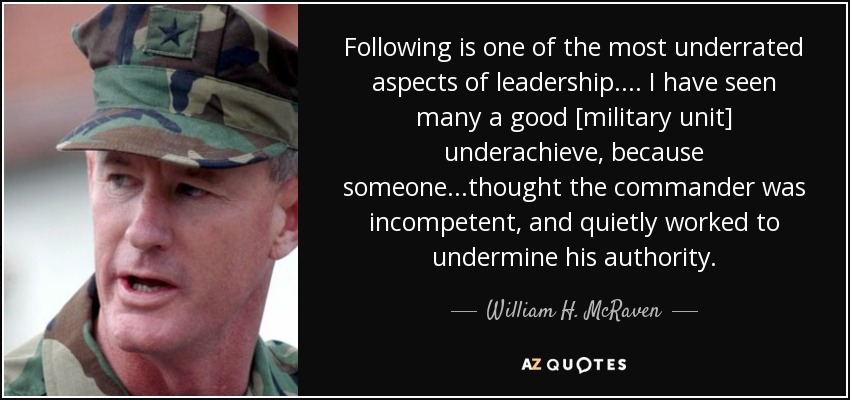 Following is one of the most underrated aspects of leadership.... I have seen many a good [military unit] underachieve, because someone...thought the commander was incompetent, and quietly worked to undermine his authority. - William H. McRaven