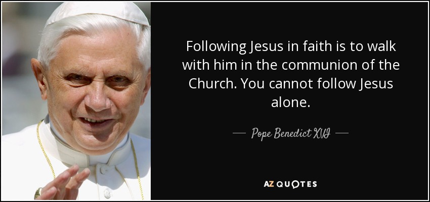 Following Jesus in faith is to walk with him in the communion of the Church. You cannot follow Jesus alone. - Pope Benedict XVI