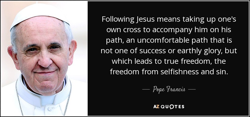 Following Jesus means taking up one's own cross to accompany him on his path, an uncomfortable path that is not one of success or earthly glory, but which leads to true freedom, the freedom from selfishness and sin. - Pope Francis