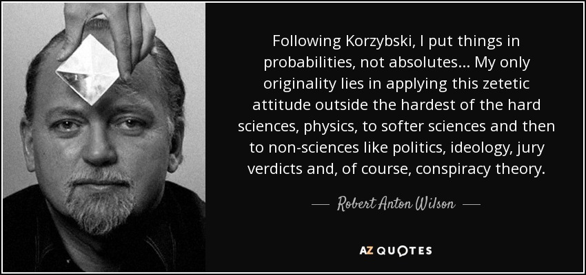 Following Korzybski, I put things in probabilities, not absolutes... My only originality lies in applying this zetetic attitude outside the hardest of the hard sciences, physics, to softer sciences and then to non-sciences like politics, ideology, jury verdicts and, of course, conspiracy theory. - Robert Anton Wilson