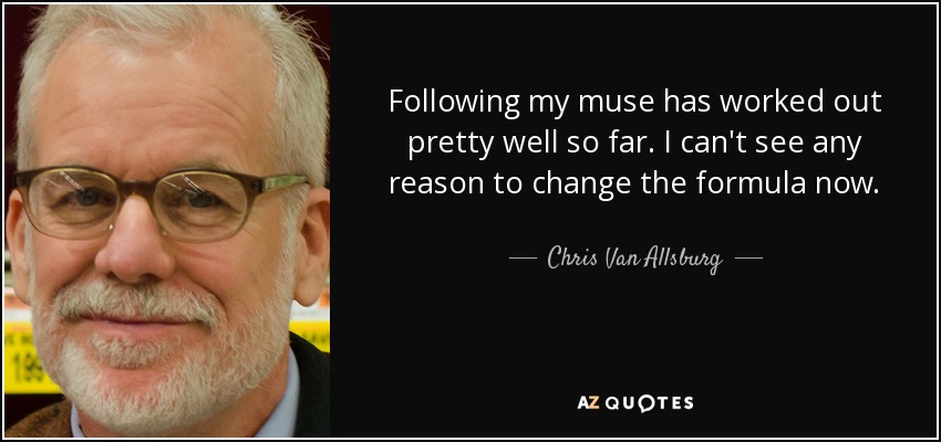 Following my muse has worked out pretty well so far. I can't see any reason to change the formula now. - Chris Van Allsburg