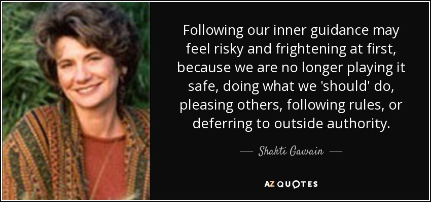 Following our inner guidance may feel risky and frightening at first, because we are no longer playing it safe, doing what we 'should' do, pleasing others, following rules, or deferring to outside authority. - Shakti Gawain