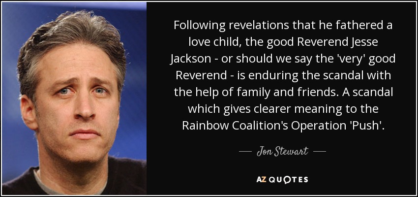 Following revelations that he fathered a love child, the good Reverend Jesse Jackson - or should we say the 'very' good Reverend - is enduring the scandal with the help of family and friends. A scandal which gives clearer meaning to the Rainbow Coalition's Operation 'Push'. - Jon Stewart