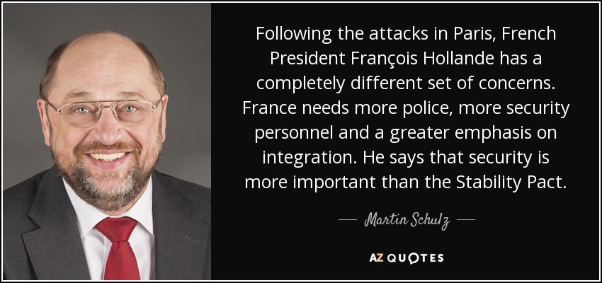 Following the attacks in Paris, French President François Hollande has a completely different set of concerns. France needs more police, more security personnel and a greater emphasis on integration. He says that security is more important than the Stability Pact. - Martin Schulz