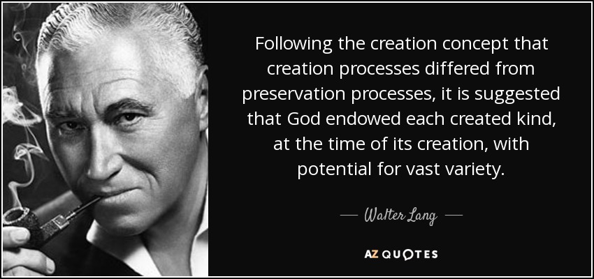 Following the creation concept that creation processes differed from preservation processes, it is suggested that God endowed each created kind, at the time of its creation, with potential for vast variety. - Walter Lang