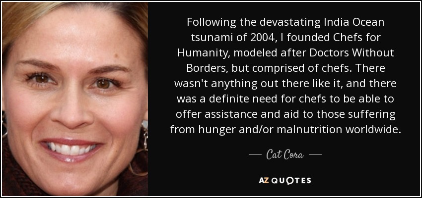 Following the devastating India Ocean tsunami of 2004, I founded Chefs for Humanity, modeled after Doctors Without Borders, but comprised of chefs. There wasn't anything out there like it, and there was a definite need for chefs to be able to offer assistance and aid to those suffering from hunger and/or malnutrition worldwide. - Cat Cora