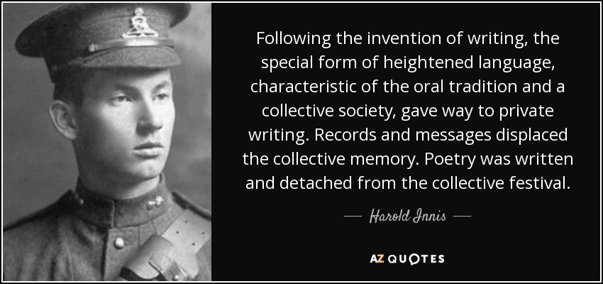 Following the invention of writing, the special form of heightened language, characteristic of the oral tradition and a collective society, gave way to private writing. Records and messages displaced the collective memory. Poetry was written and detached from the collective festival. - Harold Innis