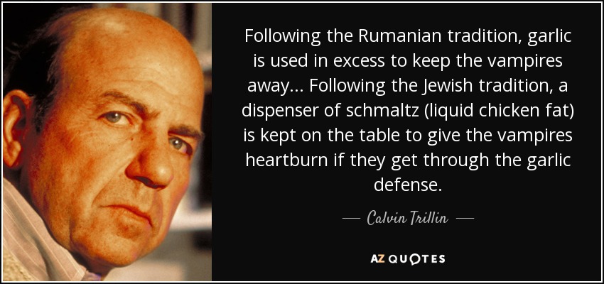 Following the Rumanian tradition, garlic is used in excess to keep the vampires away... Following the Jewish tradition, a dispenser of schmaltz (liquid chicken fat) is kept on the table to give the vampires heartburn if they get through the garlic defense. - Calvin Trillin