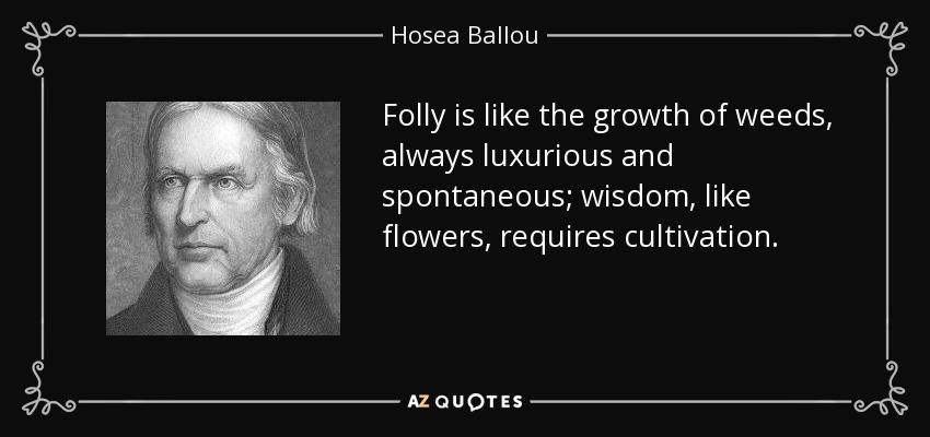 Folly is like the growth of weeds, always luxurious and spontaneous; wisdom, like flowers, requires cultivation. - Hosea Ballou